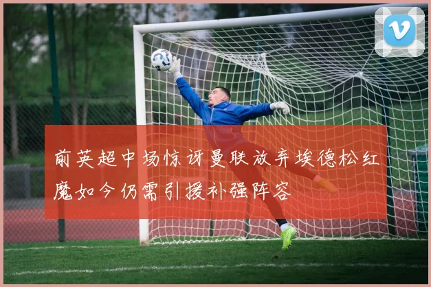 前英超中场惊讶曼联放弃埃德松红魔如今仍需引援补强阵容