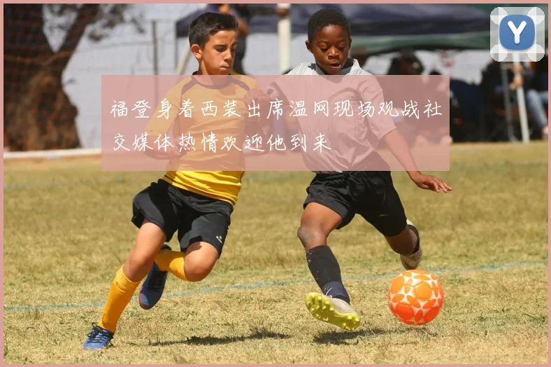 福登身着西装出席温网现场观战社交媒体热情欢迎他到来