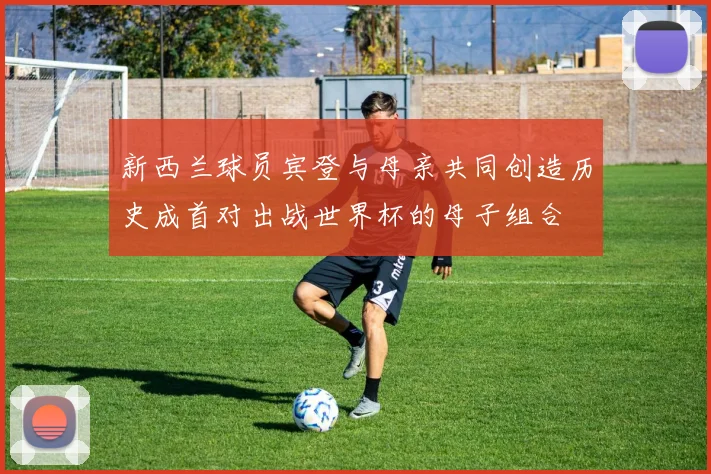 新西兰球员宾登与母亲共同创造历史成首对出战世界杯的母子组合