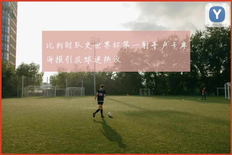 比利时队史世界杯第一射手卢卡库海报引发球迷热议