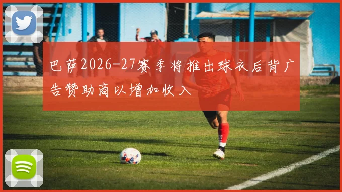 巴萨2026-27赛季将推出球衣后背广告赞助商以增加收入