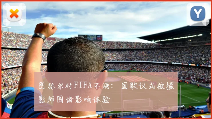图赫尔对FIFA不满：国歌仪式被摄影师围堵影响体验