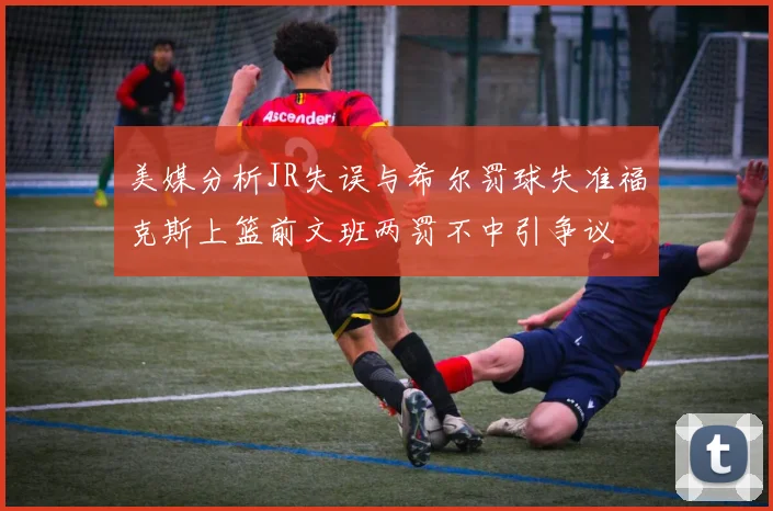 美媒分析JR失误与希尔罚球失准福克斯上篮前文班两罚不中引争议