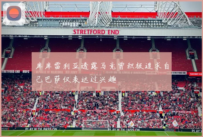 库库雷利亚透露马竞曾积极追求自己巴萨仅表达过兴趣