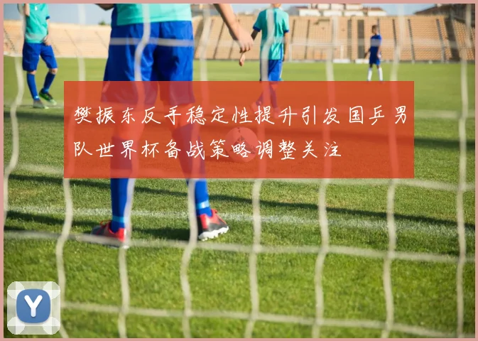 樊振东反手稳定性提升引发国乒男队世界杯备战策略调整关注
