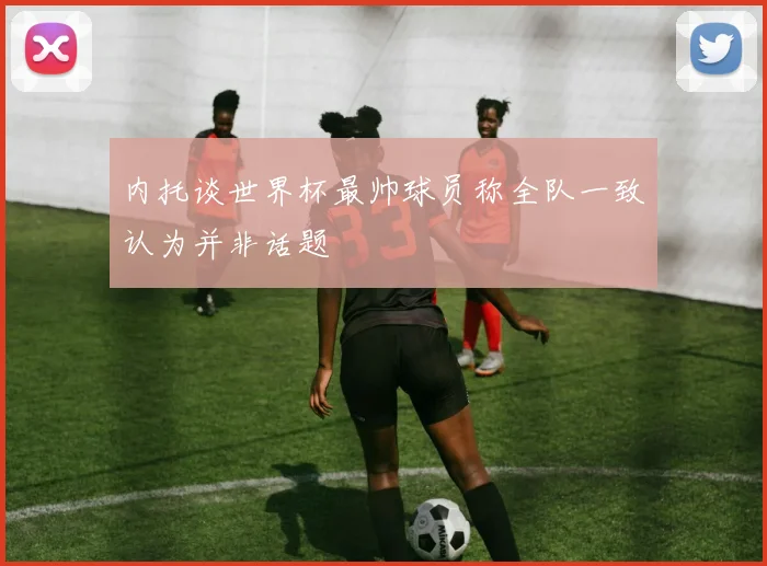 内托谈世界杯最帅球员称全队一致认为并非话题