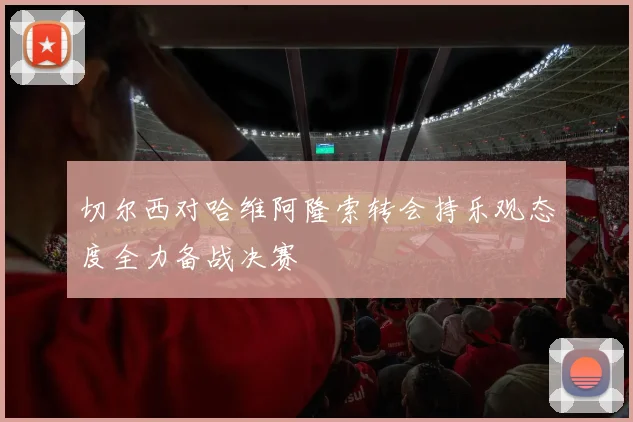 切尔西对哈维阿隆索转会持乐观态度全力备战决赛