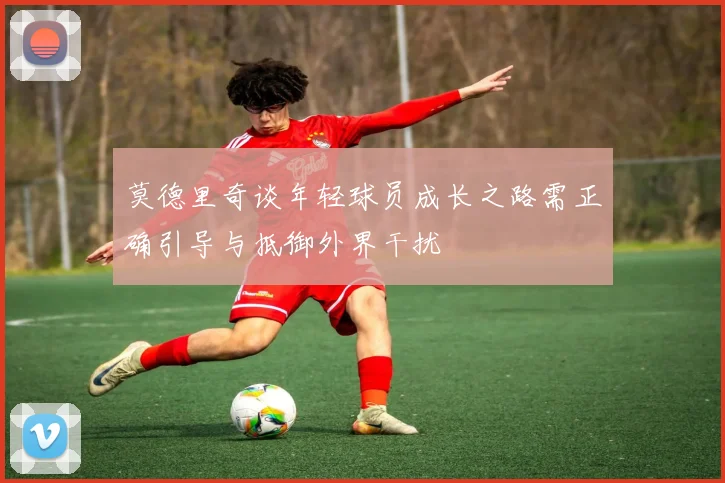 莫德里奇谈年轻球员成长之路需正确引导与抵御外界干扰