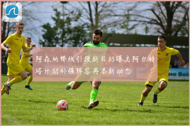 阿森纳锋线引援新目标曝光阿尔特塔计划补强阵容再添新动态