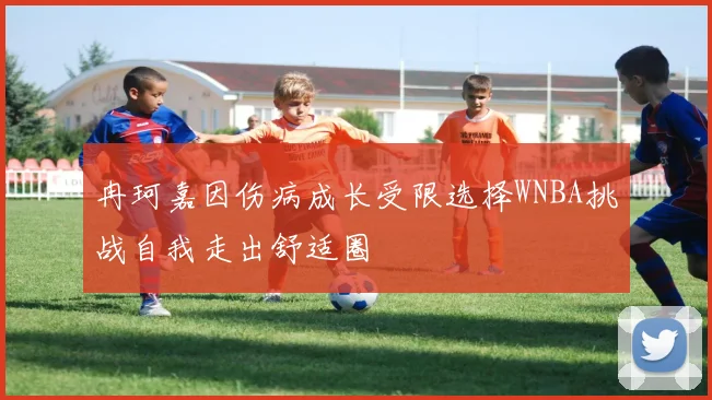 冉珂嘉因伤病成长受限选择WNBA挑战自我走出舒适圈
