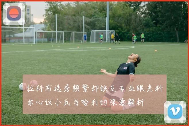 拉科布选秀频繁却缺乏专业眼光科尔心仪小瓦与哈利的深意解析