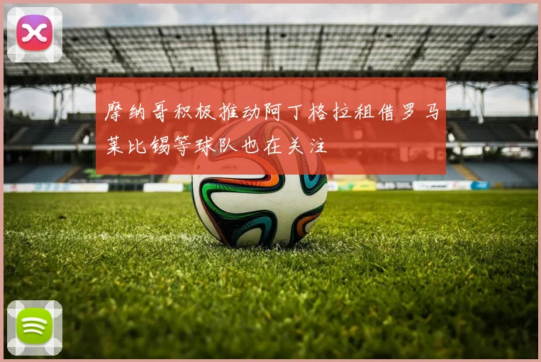 摩纳哥积极推动阿丁格拉租借罗马莱比锡等球队也在关注