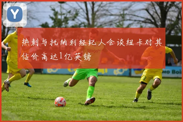 热刺与托纳利经纪人会谈纽卡对其估价高达1亿英镑