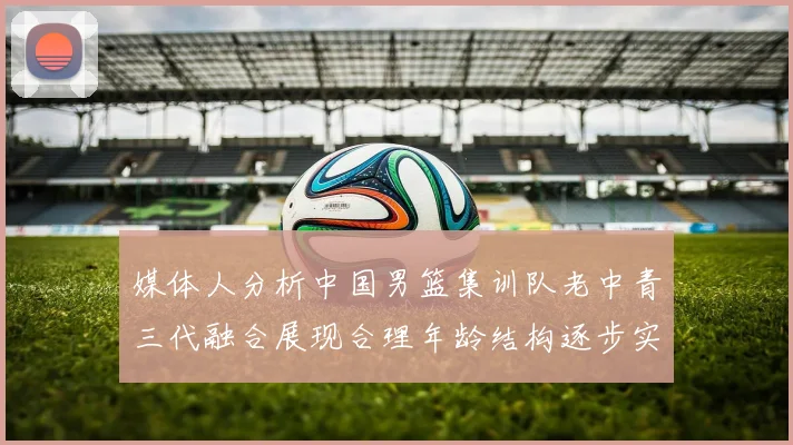 媒体人分析中国男篮集训队老中青三代融合展现合理年龄结构逐步实现换血