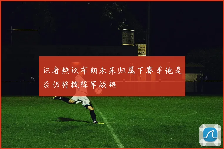 记者热议布朗未来归属下赛季他是否仍将披绿军战袍