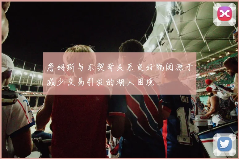 詹姆斯与东契奇关系良好隔阂源于威少交易引发的湖人困境
