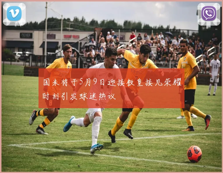 国米将于5月9日迎接教皇接见荣耀时刻引发球迷热议