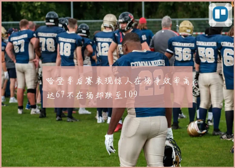 哈登季后赛表现惊人在场净效率高达67不在场却跌至109