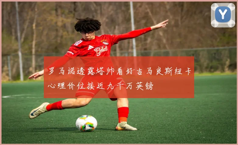 罗马诺透露塔帅看好吉马良斯纽卡心理价位接近九千万英镑