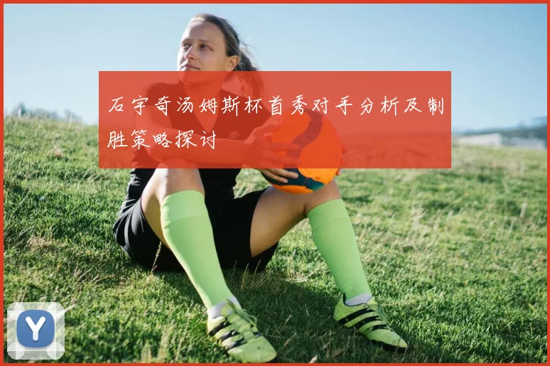 石宇奇汤姆斯杯首秀对手分析及制胜策略探讨