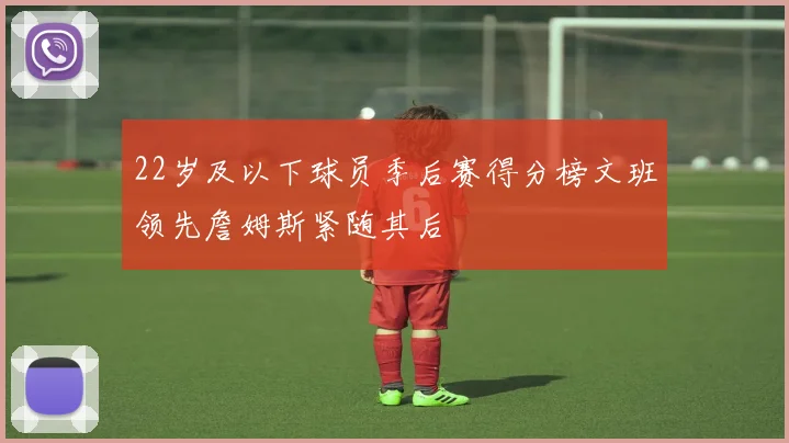 22岁及以下球员季后赛得分榜文班领先詹姆斯紧随其后