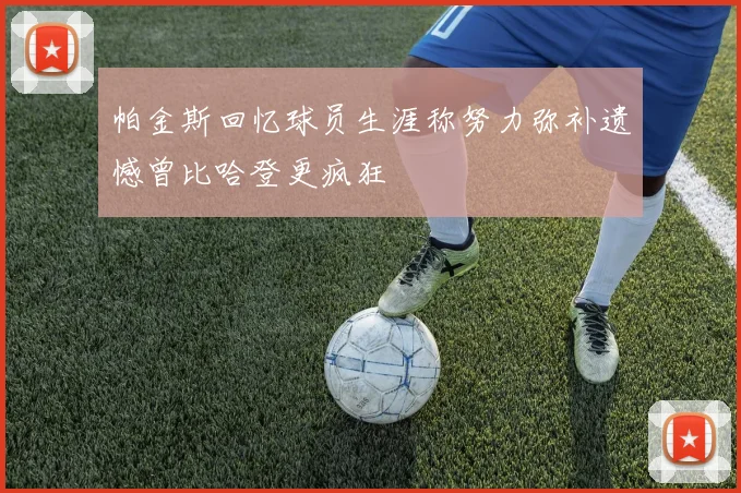 帕金斯回忆球员生涯称努力弥补遗憾曾比哈登更疯狂