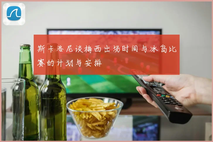 斯卡洛尼谈梅西出场时间与冰岛比赛的计划与安排